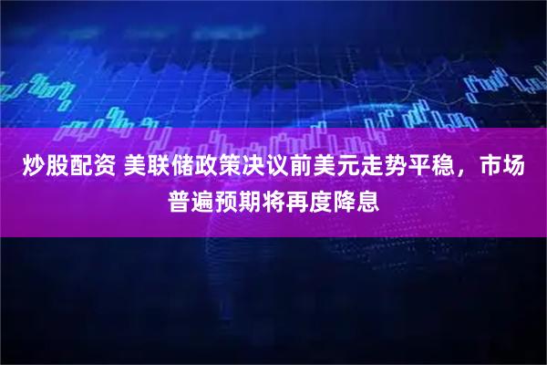 炒股配资 美联储政策决议前美元走势平稳，市场普遍预期将再度降息