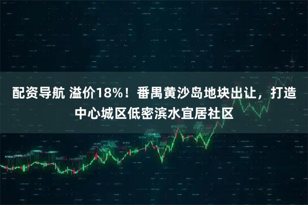 配资导航 溢价18%！番禺黄沙岛地块出让，打造中心城区低密滨水宜居社区