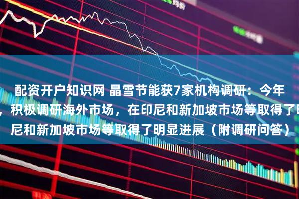 配资开户知识网 晶雪节能获7家机构调研：今年公司大力拓展海外市场，积极调研海外市场，在印尼和新加坡市场等取得了明显进展（附调研问答）