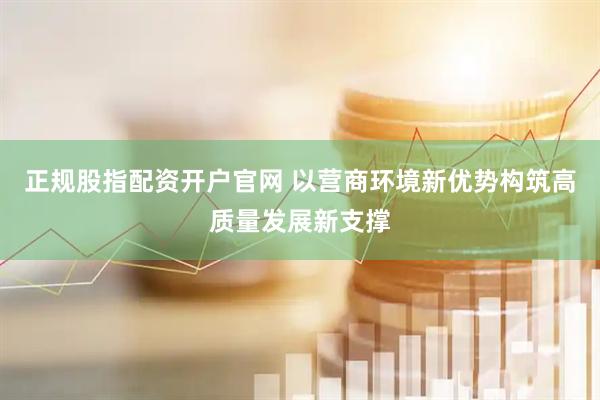 正规股指配资开户官网 以营商环境新优势构筑高质量发展新支撑