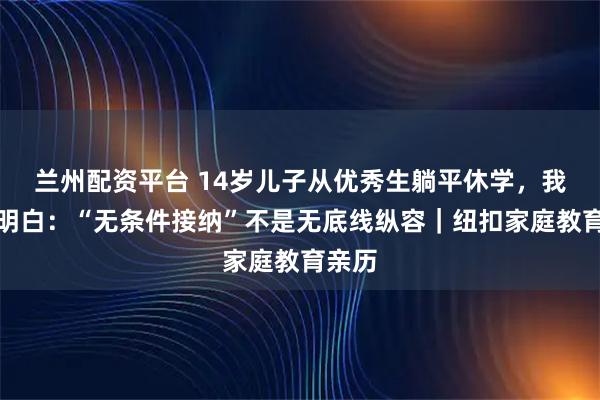 兰州配资平台 14岁儿子从优秀生躺平休学，我终于明白：“无条件接纳”不是无底线纵容｜纽扣家庭教育亲历