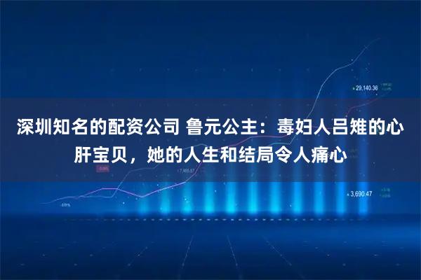 深圳知名的配资公司 鲁元公主：毒妇人吕雉的心肝宝贝，她的人生和结局令人痛心