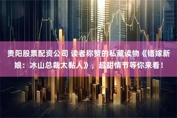 贵阳股票配资公司 读者称赞的私藏读物《错嫁新娘：冰山总裁太黏人》，超甜情节等你来看！