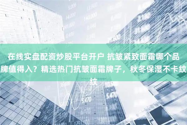 在线实盘配资炒股平台开户 抗皱紧致面霜哪个品牌值得入？精选热门抗皱面霜牌子，秋冬保湿不卡纹