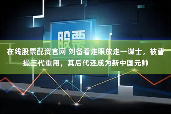 在线股票配资官网 刘备看走眼放走一谋士，被曹操三代重用，其后代还成为新中国元帅