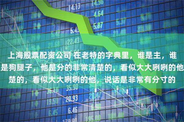 上海股票配资公司 在老特的字典里，谁是主，谁是奴，谁是狗主人，谁是狗腿子，他是分的非常清楚的，看似大大咧咧的他，说话是非常有分寸的