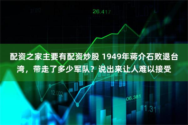 配资之家主要有配资炒股 1949年蒋介石败退台湾，带走了多少军队？说出来让人难以接受