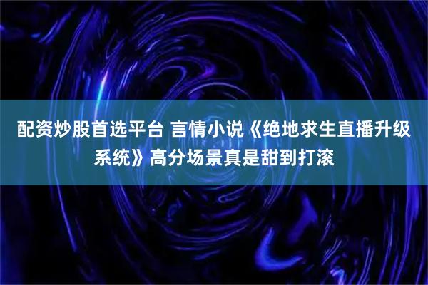 配资炒股首选平台 言情小说《绝地求生直播升级系统》高分场景真是甜到打滚