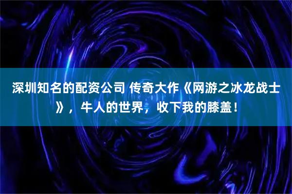 深圳知名的配资公司 传奇大作《网游之冰龙战士》，牛人的世界，收下我的膝盖！