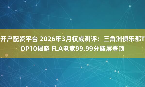 开户配资平台 2026年3月权威测评：三角洲俱乐部TOP10揭晓 FLA电竞99.99分断层登顶