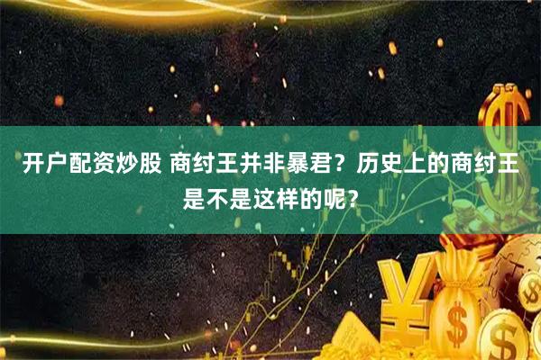 开户配资炒股 商纣王并非暴君？历史上的商纣王是不是这样的呢？