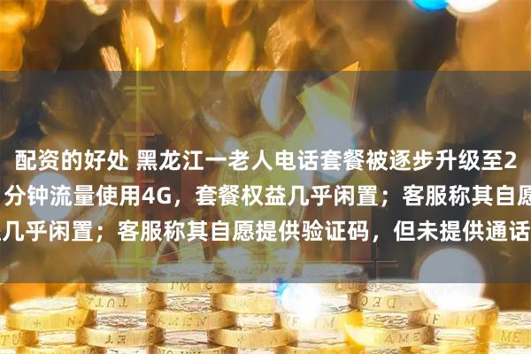 配资的好处 黑龙江一老人电话套餐被逐步升级至298元，实际月均通话11分钟流量使用4G，套餐权益几乎闲置；客服称其自愿提供验证码，但未提供通话录音