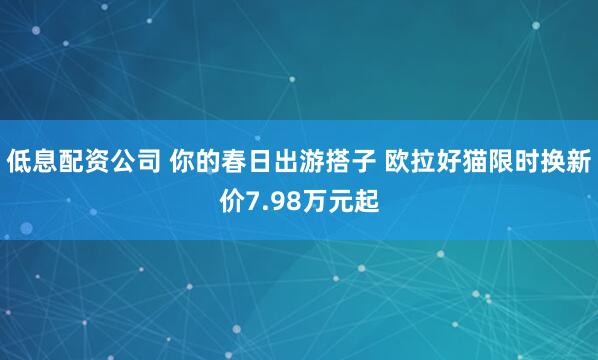 低息配资公司 你的春日出游搭子 欧拉好猫限时换新价7.98万元起